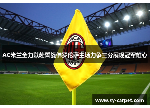 AC米兰全力以赴誓战佛罗伦萨主场力争三分展现冠军雄心