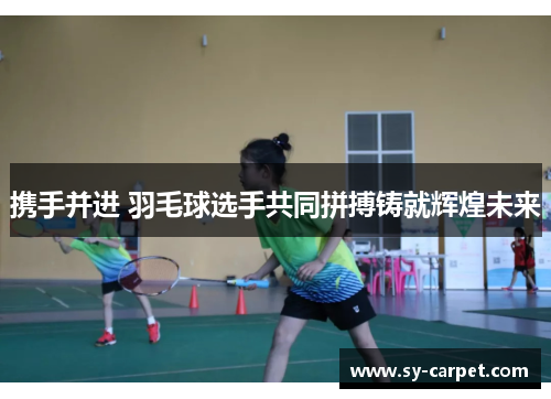 携手并进 羽毛球选手共同拼搏铸就辉煌未来