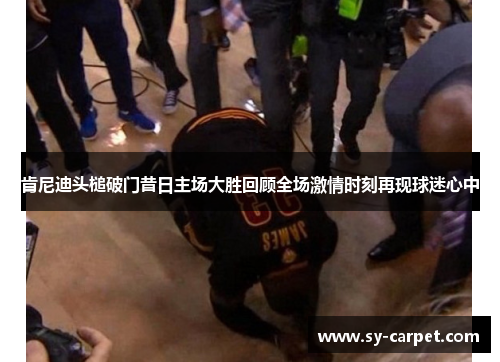 肯尼迪头槌破门昔日主场大胜回顾全场激情时刻再现球迷心中