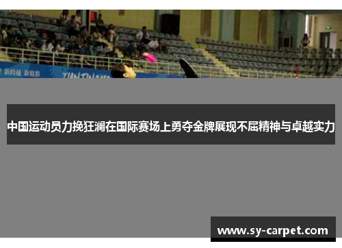 中国运动员力挽狂澜在国际赛场上勇夺金牌展现不屈精神与卓越实力